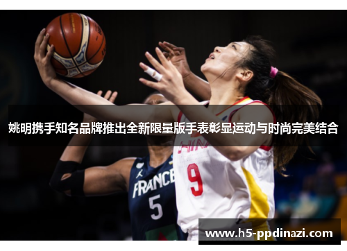 姚明携手知名品牌推出全新限量版手表彰显运动与时尚完美结合