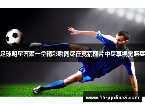 足球明星齐聚一堂精彩瞬间尽在竞猜图片中尽享视觉盛宴