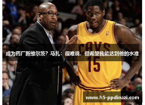 成为药厂新维尔茨？马扎：很难说，但希望我能达到他的水准